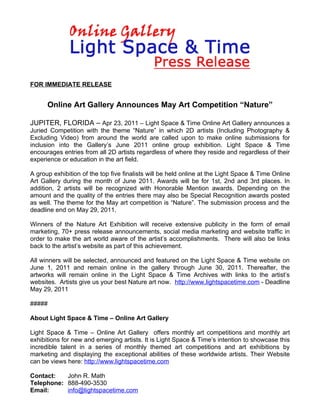 FOR IMMEDIATE RELEASE


      Online Art Gallery Announces May Art Competition “Nature”

JUPITER, FLORIDA – Apr 23, 2011 – Light Space & Time Online Art Gallery announces a
Juried Competition with the theme “Nature” in which 2D artists (Including Photography &
Excluding Video) from around the world are called upon to make online submissions for
inclusion into the Gallery’s June 2011 online group exhibition. Light Space & Time
encourages entries from all 2D artists regardless of where they reside and regardless of their
experience or education in the art field.

A group exhibition of the top five finalists will be held online at the Light Space & Time Online
Art Gallery during the month of June 2011. Awards will be for 1st, 2nd and 3rd places. In
addition, 2 artists will be recognized with Honorable Mention awards. Depending on the
amount and the quality of the entries there may also be Special Recognition awards posted
as well. The theme for the May art competition is “Nature”. The submission process and the
deadline end on May 29, 2011.

Winners of the Nature Art Exhibition will receive extensive publicity in the form of email
marketing, 70+ press release announcements, social media marketing and website traffic in
order to make the art world aware of the artist’s accomplishments. There will also be links
back to the artist’s website as part of this achievement.

All winners will be selected, announced and featured on the Light Space & Time website on
June 1, 2011 and remain online in the gallery through June 30, 2011. Thereafter, the
artworks will remain online in the Light Space & Time Archives with links to the artist’s
websites. Artists give us your best Nature art now. http://www.lightspacetime.com - Deadline
May 29, 2011

#####

About Light Space & Time – Online Art Gallery

Light Space & Time – Online Art Gallery offers monthly art competitions and monthly art
exhibitions for new and emerging artists. It is Light Space & Time’s intention to showcase this
incredible talent in a series of monthly themed art competitions and art exhibitions by
marketing and displaying the exceptional abilities of these worldwide artists. Their Website
can be views here: http://www.lightspacetime.com

Contact:   John R. Math
Telephone: 888-490-3530
Email:     info@lightspacetime.com
 