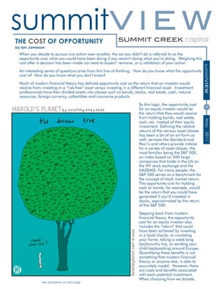 summitV I E W
The CosT of opporTunITy
by Ian Jameson
 When you decide to pursue one action over another, the act you didn’t do is referred to as the
 opportunity cost; what you could have been doing if you weren’t doing what you’re doing. Weighing this
 cost after a decision has been made can lead to buyers’ remorse, or a validation of your action.




                                                                                                                summitVIEW
 An interesting series of questions arise from this line of thinking: How do you know what the opportunity
 cost is? How do you know what you don’t know?

 Much of modern financial theory has defined opportunity cost as the return that an investor would
 receive from investing in a “risk-free” asset versus investing in a different financial asset. Investment
 professionals have then divided assets into classes such as bonds, stocks, real estate, cash, natural
 resources, foreign currency, collectibles and insurance products.

                                                                         By this logic, the opportunity cost




                                                                                                                1
                                                                         for an equity investor would be
                                                                         the return that they would receive
                                                                         from holding bonds, real estate,




                                                                                                                 May
                                                                         cash, etc. instead of their equity
                                                                         investment. Defining the relative
                                                                         returns of the various asset classes




                                                                                                                 2011
                                                                         has been a bit of an art form as
                                                                         well; services like Standard and
                                                                         Poor’s and others provide indices
                                                                         for a variety of asset classes, the
                                                                         most familiar being the S&P 500,
                                                                         an index based on 500 large
                                                                         companies that trade in the US on
                                                                         the NY stock exchange and the
                                                                         NASDAQ. For many people, the
                                                                         S&P 500 serves as a benchmark for
                                                                         the concept of stock market return.
                                                                         The opportunity cost for holding
                                                                         cash or bonds, for example, would
                                                                         be the return that you could have
                                                                         generated if you’d invested in
                                                                         stocks, approximated by the return
                                                                         of the S&P 500.

                                                                         Stepping back from modern
                                                                         financial theory, the opportunity
                                                                         cost for an equity investor also
                                                                         includes the “return” that could
                                                                         have been achieved by investing
                                                                         in a local charity, re-insulating
                                                                         your home, taking a week-long
                                                                         backcountry trip, or sending your
                                                                         child backpacking around Europe.
                                                                         Quantifying these benefits is not
                                                                         something that modern financial
                                                                         theory, or anyone else, is able to
                                                                         accurately model. However, there
                                                                         are costs and benefits associated
                                                                         with each potential investment.
                                                                         When choosing how we donate,
              see disclaimer on last page
 