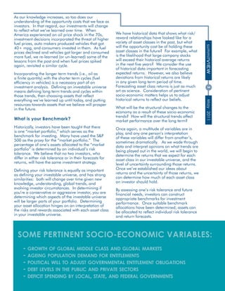 As our knowledge increases, so too does our
understanding of the opportunity costs that we face as
investors. In that regard, our investments will change
to reflect what we’ve learned over time. When
America experienced an oil price shock in the 70s,                We have historical data that shows what risk/
investment decisions incorporated the threat of higher            reward relationships have looked like for a
fuel prices, auto makers produced vehicles that got               variety of asset classes in the past, but what
                                                                  will the opportunity cost be of holding these




                                                                                                                      summitVIEW
40+ mpg, and consumers invested in them. As fuel
prices declined and vehicles got larger and consumed              asset classes in the future? For example, what
more fuel, we re-learned (or un-learned) some of the              is the likelihood that large company stocks
lessons from the past and when fuel prices spiked                 will exceed their historical average returns
again, revisited a similar cycle.                                 in the next five years? We consider the use
                                                                  of historical data important in forecasting
Incorporating the longer term trends (i.e., oil as                expected returns. However, we also believe
a finite quantity) with the shorter term cycles (fuel             deviations from historical returns are likely
efficiency in vehicles) is a necessary part of an                 in any given long term period of time.
investment analysis. Defining an investable universe              Forecasting asset class returns is just as much




                                                                                                                      3
means defining long term trends and cycles within                 art as science. Consideration of pertinent
those trends, then choosing assets that reflect                   socio-economic matters helps us to adjust
everything we’ve learned up until today, and putting              historical returns to reflect our beliefs.




                                                                                                                      May 2011
resources towards assets that we believe will prosper
in the future.                                                    What will be the structural changes to the
                                                                  economy as a result of these socio-economic
                                                                  trends? How will the structural trends affect
What is your Benchmark?                                           market performance over the long term?
Historically, investors have been taught that there               Once again, a multitude of variables are in
is one “market portfolio,” which serves as the                    play, and any one person’s interpretation
benchmark for investing. Many have used the S&P                   of these variables will differ from another’s,
500 as the proxy for the “market portfolio.” The                  sometimes dramatically. As we wade through
percentage of one’s assets allocated to the “market               data and interpret opinions on what trends are
portfolio” is determined by an individual’s risk                  being played out in the world, we will begin to
tolerance. We believe that no two investors, who                  determine the returns that we expect for each
differ in either risk tolerance or in their forecasts for         asset class in our investable universe, and the
returns, will have the same investment strategy.                  level of uncertainty surrounding those returns.
Defining your risk tolerance is equally as important              Once we’ve established our ideas about
as defining your investable universe, and has strong              returns and the uncertainty of those returns, we
similarities: both will change over time given new                can determine how much of each asset class
knowledge, understanding, global trends, and                      an investor should hold.
evolving investor circumstances. In determining if                By assessing one’s risk tolerance and future
you’re a conservative or aggressive investor, you are             financial needs, investors can construct
determining which aspects of the investable universe              appropriate benchmarks for investment
will be larger parts of your portfolio. Determining               performance. Once suitable benchmark
your asset allocation hinges on an interpretation of              allocations have been determined, assets can
the risks and rewards associated with each asset class            be allocated to reflect individual risk tolerance
in your investable universe.                                      and return forecasts.



  some perTInenT soCIo-eConomIC vArIABles:
     - growth of global middle class and global markets
     - ageing population demand for entitlements
     - political will to adjust governmental entitlement obligations
     - debt levels in the public and private sectors
     - deficit spending by local, state, and federal governments
                                                   www.summitcreekcapital.com
 