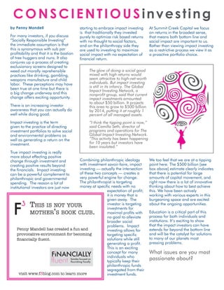 ConsCIenTIousinvesting
by penny mandell                           starting to embrace impact investing       At Summit Creek Capital we focus
                                           is that traditionally they invested        on returns in the broadest sense,
For many investors, if you discuss         purely to optimize risk based returns      that means both bottom line and
“Socially Responsible Investing”           with no thought to social factors,         social impact are important to us.
the immediate assumption is that           and on the philanthropy side they          Rather than viewing impact investing
this is synonymous with sub par            are used to investing to maximize          as a restrictive process we view it as
profitability and that it is the bastion   social impact with no expectation of       a proactive portfolio choice.
of tree huggers and nuns. It also          financial return.
conjures up a process of creating
exclusionary screens designed to
weed out morally reprehensible                  The glow of doing a social good
practices like drinking, gambling,              mixed with high returns would
weapons manufacture and child                   seem attractive to high-net-worth
labor. These perceptions may have               individuals. But impact investing
been true at one time but there is              is still in its infancy. The Global
                                                Impact Investing Network, a
a big change underway and this                  nonprofit group, said that current
change offers exciting opportunity.             impact investments amounted
                                                to about $50 billion. It projects
There is an increasing investor                 this area to grow to $500 billion
awareness that you can actually do              by 2014, putting it at roughly 1
well while doing good.                          percent of all managed assets.
Impact investing is the term                    “I think the tipping point is now,”
given to the practice of directing              said Camilla Seth, director of
investment portfolios to solve social           programs and operations for The
and environmental problems as                   Global Impact Investing Network.
well as generating a return on the              “This activity has been happening
investment.                                     for 10 years but investors have
                                                been insulated.”
True impact investing is really
more about effecting positive
change through investment and             Combining philanthropic ideology            We too feel that we are at a tipping
creating positive results beyond          with investment savoir-faire, impact        point here. The $500 billion [see
the financials. Impact investing          investing — actually the intersection       box above] estimate clearly indicates
can be a powerful complement to           of these two concepts — creates a           that there is potential for large
philanthropic and governmental            very powerful engine for change.            amounts of capital movement, and
spending. The reason a lot of             The philanthropist is targeting             right now there is a lot of innovative
institutional investors are just now      money at specific needs with no             thinking about how to best achieve
                                                         expectation of profit;       this. We have been actively
                                                         it is money that is          working with various experts in this
                                                         given away. The              burgeoning space and are excited
       3 T    his is noT your                            investor is targeting        about the ongoing opportunities.

                           ’                      .
                                                         investments for
             moTher s book club                          maximal profits with         Education is a critical part of this
                                                         no goal to alleviate         process for both individuals and
                                                         broader social               institutions. It’s exciting to show
                                                         problems. Impact             that the impact investors can have
    Penny Mandell has created a fun and                  investing allows for         extends far beyond the bottom line
    provocative environment for becoming                 targeting specific           and will be the catalyst for solutions
    financially fluent.                                  solutions while still        to many of our planets most
                                                         generating a profit.         pressing problems.
                                                         This is an exciting
                         3                               concept for many             What issues are you most
                                                         individuals who
                         fluent  females focused on 
                                 flourishing fiscally    typically keep their
                                                                                      passionate about?
                                                         philanthropic funds
                                                         segregated from their
      visit www.f3blog.com to learn more                 investment funds.
 