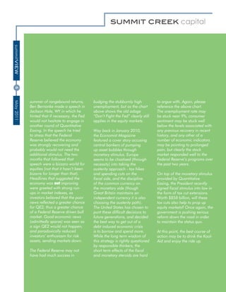 summitVIEW
6




             summer of rangebound returns,       budging the stubbornly high           to argue with. Again, please
May 2011




             Ben Bernanke made a speech in       unemployment, but as the chart        reference the above chart.
             Jackson Hole, WY in which he        above shows the old adage             The unemployment rate may
             hinted that if necessary, the Fed   “Don’t Fight the Fed” clearly still   be stuck near 9%, consumer
             would not hesitate to engage in     applies in the equity markets.        sentiment may be stuck well
             another round of Quantitative                                             below the levels associated with
             Easing. In the speech he tried      Way back in January 2010,             any previous recovery in recent
             to stress that the Federal          the Economist Magazine                history, and any other of a
             Reserve believed the economy        featured a cover story accusing       number of economic indicators
             was strongly recovering and         central bankers of pumping            may be pointing to prolonged
             probably would not need the         up asset bubbles through              pain, but clearly the stock
             additional stimulus. The two        monetary stimulus. Europe             market responded well to the
             months that followed that           seems to be chastised (through        Federal Reserve’s programs over
             speech were a bizzaro world for     necessity) into taking the            the past two years.
             equities (not that it hasn’t been   austerity approach - tax hikes
             bizarre for longer than that).      and spending cuts on the              On top of the monetary stimulus
             Headlines that suggested the        fiscal side, and the discipline       provided by Quantitative
             economy was not improving           of the common currency on             Easing, the President recently
             were greeted with strong run-       the monetary side (though             signed fiscal stimulus into law in
             ups in market indexes, as           Great Britain maintains an            the form of tax cut extensions.
             investors believed that the poor    independent currency it is also       Worth $858 billion, will these
             news reflected a greater chance     choosing the austerity path).         tax cuts also help to prop up
             for QE2, thus a greater chance      The United States has chosen to       equity markets? Once again, the
             of a Federal Reserve driven bull    punt these difficult decisions to     government is pushing serious
             market. Good economic news          future generations, and decided       reform down the road in order
             (admittedly sparse) was seen as     the best way to get out of a          to maintain the status quo.
             a sign QE2 would not happen,        debt induced economic crisis
             and paradoxically reduced           is to borrow and spend more.          At this point, the best course of
             investors’ enthusiasm for risk      While the long term wisdom of         action may be to drink the Kool-
             assets, sending markets down.       this strategy is rightly questioned   Aid and enjoy the ride up.
                                                 by responsible thinkers, the
             The Federal Reserve may not         short term effects of the fiscal
             have had much success in            and monetary steroids are hard
 
