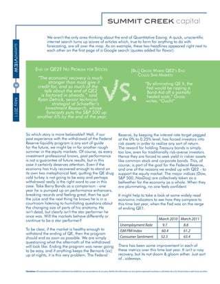 We aren’t the only ones thinking about the end of Quantitative Easing. A quick, unscientific
                                        internet search turns up scores of articles which, true to form for anything to do with
summitVIEW




                                        forecasting, are all over the map. As an example, these two headlines appeared right next to
                                        each other on the first page of a Google search (quotes added for flavor):



                         End of QE2? no ProblEm for StockS




                                                                                                              VS.
                                                                                                                                                   [bill] GroSS WarnS QE2’S End
                                                                                                                                                        could Sink markEtS
                           “The economic recovery is much
                                  stronger than most give it                                                                                                         ”By eliminating QE II, the
                           credit for, and so much of the
8




                                                                                                                                                                      Fed would be ripping a
                               talk about the end of QE2                                                                                                              Band-Aid off a partially
                             is factored in already,” said                                                                                                            healed scab,” Gross
                           Ryan Detrick, senior technical
May 2011




                                                                                                                                                                      writes. “Ouch!”
                                    strategist at Schaeffer’s
                                Investment Research, whose
                                 forecasts puts the S&P 500 up
                           another 6% by the end of the year.


             So which story is more believable? Well, if our                                                                       Reserve, by keeping the interest rate target pegged
             past experience with the withdrawal of the Federal                                                                    at the 0% to 0.25% level, has forced investors into
             Reserve liquidity program is any sort of guide                                                                        risk assets in order to realize any sort of return.
             for the future, we might be in for another rough                                                                      The reward for holding Treasury bonds is simply
             summer in the equity markets. Of course, as every                                                                     too low, even for traditionally risk-averse investors.
             investment professional knows, past performance                                                                       Hence they are forced to seek yield in riskier assets
             is not a guarantee of future results, but in this                                                                     like common stock and corporate bonds. This, of
             case it certainly deserves attention. Even if the                                                                     course, is part of the goal for the Federal Reserve,
             economy has truly recovered enough to stand on                                                                        and one of the reasons we ended up with QE2 - to
             its own two metaphorical feet, quitting the QE drug                                                                   support the equity market. The major indices (Dow,
             cold turkey is not going to be easy and perhaps                                                                       S&P 500, NasDaq) are collectively taken as a
             withdrawal really is the right word to use in this                                                                    bellwether for the economy as a whole. When they
             case. Take Barry Bonds as a comparison - one                                                                          are plummeting, no one feels confident.
             year he is pumped up on performance enhancers,
             breaking records and feeling great, then he quit                                                                      It might help to take a look at some widely read
             the juice and the next thing he knows he is in a                                                                      economic indicators to see how they compare to
             courtroom listening to humiliating questions about                                                                    this time last year, when the Fed was on the verge
             the changing size of parts of his anatomy. He                                                                         of ending QE1.
             isn’t dead, but clearly isn’t the star performer he
             once was. Will the markets behave differently or
             continue to be a star performer?                                                                                                                                          March 2010 March 2011
                                                                                                                                     Unemployment Rate                                      9.7                        8.8
             To be clear, if the market is healthy enough to                                                                         ISM PMI Index                                         60.4                        61.2
             withstand the ending of QE, then the program
             should end as soon as possible. We are simply                                                                           Consumer Sentiment                                   52.3                         63.4
             questioning what the aftermath of the withdrawal
             will look like. Ending the program was never going                                                                    There has been some improvement in each of
             to be easy, and if anything keeps the Bernank (sic)                                                                   these metrics over this time last year. It isn’t a rosy
             up at nights, it is this very problem. The Federal                                                                    recovery, but its not doom & gloom either. Just sort
                                                                                                                                   of...sideways.


             Disclaimer: All material presented herein is believed to be reliable but we cannot attest to its accuracy. Neither the information nor any opinion expressed constitutes a solicitation by us for the purchase or sale of any securities.
 
