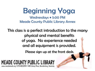 Beginning YogaWednesdays • 5:00 PM Meade County Public Library AnnexThis class is a perfect introduction to the many physical and mental benefits                                 of yoga.  No experience needed                       and all equipment is provided.  Please sign up at the front desk.