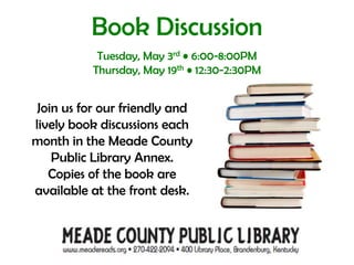 Book DiscussionTuesday, May 3rd • 6:00-8:00PMThursday, May 19th • 12:30-2:30PM Join us for our friendly and lively book discussions each month in the Meade County Public Library Annex.  Copies of the book are available at the front desk.