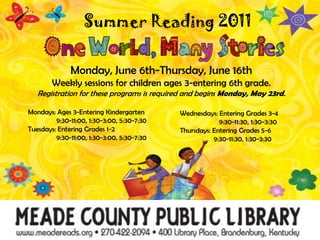 Summer Reading 2011 Monday, June 6th-Thursday, June 16thWeekly sessions for children ages 3-entering 6th grade.Registration for these programs is required and begins Monday, May 23rd.Mondays: Ages 3-Entering Kindergarten9:30-11:00, 1:30-3:00, 5:30-7:30Tuesdays: Entering Grades 1-29:30-11:00, 1:30-3:00, 5:30-7:30Wednesdays: Entering Grades 3-49:30-11:30, 1:30-3:30Thursdays: Entering Grades 5-69:30-11:30, 1:30-3:30