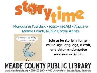 Mondays & Tuesdays • 10:30-11:30AM • Ages 3-6Meade County Public Library AnnexJoin us for stories, rhymes, music, sign language, a craft, and other kindergarten readiness activities.                           Visit www.meadereads.org or call 422-2094 for more information.