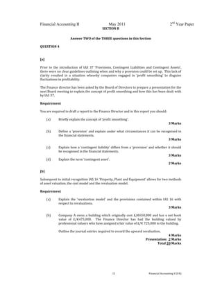  
 
Financial Accounting II May 2011 2nd
Year Paper
  11  Financial Accounting II (FA) 
SECTION B 
 
Answer TWO of the THREE questions in this Section  
 
QUESTION 4 
 
[a] 
 
Prior  to  the  introduction  of  IAS  37  ‘Provisions,  Contingent  Liabilities  and  Contingent  Assets’, 
there were no clear guidelines outlining when and why a provision could be set up.  This lack of 
clarity  resulted  in  a  situation  whereby  companies  engaged  in  ‘profit  smoothing’  to  disguise 
fluctuations in profitability. 
 
The Finance director has been asked by the Board of Directors to prepare a presentation for the 
next Board meeting to explain the concept of profit smoothing and how this has been dealt with 
by IAS 37. 
 
Requirement 
 
You are required to draft a report to the Finance Director and in this report you should: 
 
(a) Briefly explain the concept of ‘profit smoothing’.                    
 3 Marks 
 
(b) Define a ‘provision’ and explain under what circumstances it can be recognised in 
the financial statements.                             
3 Marks 
 
(c) Explain how a ‘contingent liability’ differs from a ‘provision’ and whether it should 
be recognised in the financial statements.                 
3 Marks 
(d) Explain the term ‘contingent asset’.                     
2 Marks 
 
[b] 
 
Subsequent to initial recognition IAS 16 ‘Property, Plant and Equipment’ allows for two methods 
of asset valuation, the cost model and the revaluation model.   
 
Requirement 
 
(a) Explain  the  ‘revaluation  model’  and  the  provisions  contained  within  IAS  16  with 
respect to revaluations.                     
 3 Marks 
 
(b) Company A owns a building which originally cost £/€650,000 and has a net book 
value  of  £/€475,000.    The  Finance  Director  has  had  the  building  valued  by 
professional valuers who have assigned a fair value of £/€ 725,000 to the building.   
 
Outline the journal entries required to record the upward revaluation. 
4 Marks 
Presentation:  2 Marks 
Total 20 Marks 
 