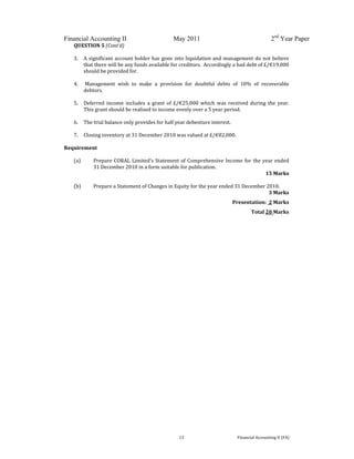  
 
Financial Accounting II May 2011 2nd
Year Paper
  13  Financial Accounting II (FA) 
QUESTION 5 (Cont’d) 
 
3. A significant account holder has gone into liquidation and management do not believe 
that there will be any funds available for creditors.  Accordingly a bad debt of £/€19,000 
should be provided for. 
 
4.  Management  wish  to  make  a  provision  for  doubtful  debts  of  10%  of  recoverable 
debtors. 
 
5. Deferred  income  includes  a  grant  of  £/€25,000  which  was  received  during  the  year.  
This grant should be realised to income evenly over a 5 year period. 
 
6. The trial balance only provides for half year debenture interest. 
 
7. Closing inventory at 31 December 2010 was valued at £/€82,000. 
 
Requirement 
 
(a) Prepare CORAL Limited’s Statement of Comprehensive Income for the year ended 
31 December 2010 in a form suitable for publication. 
15 Marks 
 
(b) Prepare a Statement of Changes in Equity for the year ended 31 December 2010.  
  3 Marks 
Presentation:  2 Marks 
Total 20 Marks 
 
 
   
 