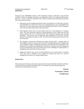  
 
Financial Accounting II May 2011 2nd
Year Paper
  14  Financial Accounting II (FA) 
QUESTION 6 
 
During  the  year  CONSIDINE  Limited,  a  VAT  registered  company,  undertook  a  long  overdue 
overhaul  of  both  its  buildings  and  plant  and  equipment  used  in  its  manufacturing  process.  
However a review of the year end books and records revealed that the following transactions 
have not yet been recorded. 
 
1. During the year the company purchased a piece of machinery on credit with a list price 
of £/€190,000 (excl VAT).  The invoice also included delivery costs of £/€8,000 (excl 
VAT) and a one year maintenance contract for £/€7,000 (excl VAT).  If VAT is charged at 
15% write the required journals for this transaction.   
 
2. The Company  entered into  an  8 year finance  lease  for  a new  machine on  1st January 
2010.  The lease agreement requires 8 annual payments of £/€ 25,000, with the first 
annual  payment  due  on  31st  December  2010  and  subsequent  payments  due  annually 
thereafter.    The  present  value  of  minimum  lease  payments  is  £/€133,373  and  the 
interest rate implicit in the lease is 10%.  The asset must be depreciated evenly over the 
life of the lease. 
 
3. The  Company  received  the  following  two  grants  during  2010;  a  training  grant  of          
£/€ 18,000 in respect of salary costs incurred in training graduates and a capital grant 
of £/€ 90,000 in respect of building renovation costs which have been capitalised.  The 
Company does not know the appropriate treatment for such grants and accordingly has 
not yet recorded either grant in the books and records.  Buildings are depreciated on a 
straight line basis at the rate of 5% per annum. 
 
4.  Additional architects fees incurred of £/€22,000 have not yet been paid or recorded.  
These  fees  were  in  addition  to  the  original  fees  quoted  and  arose  as  a  result  of 
management’s decision to re‐design original plans. 
 
Requirement 
 
Prepare the journal entries to show how each of the above items should be dealt with in the final 
accounts for the year ended 31 December 2010.  You should use your understanding of the 
relevant IAS’s in dealing with each item. 
18 Marks 
Presentation:  2 Marks 
Total 20 marks 
 
 
 
 
 
 
 
 
 
 
 
 
 