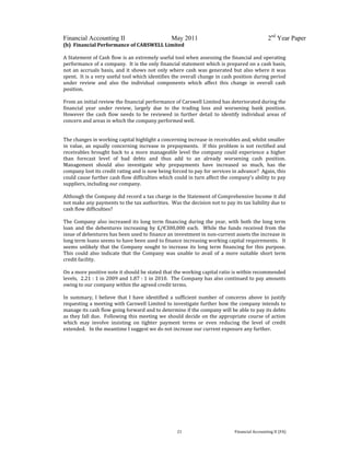  
 
Financial Accounting II May 2011 2nd
Year Paper
  21  Financial Accounting II (FA) 
(b)  Financial Performance of CARSWELL Limited 
 
A Statement of Cash flow is an extremely useful tool when assessing the financial and operating 
performance of a company.  It is the only financial statement which is prepared on a cash basis, 
not an accruals basis, and it shows not only where cash was generated but also where it was 
spent.  It is a very useful tool which identifies the overall change in cash position during period 
under  review  and  also  the  individual  components  which  affect  this  change  in  overall  cash 
position. 
 
From an initial review the financial performance of Carswell Limited has deteriorated during the 
financial  year  under  review,  largely  due  to  the  trading  loss  and  worsening  bank  position.  
However  the  cash  flow  needs  to  be  reviewed  in  further  detail  to  identify  individual  areas  of 
concern and areas in which the company performed well. 
 
 
The changes in working capital highlight a concerning increase in receivables and, whilst smaller  
in value, an equally concerning increase in prepayments.   If this  problem is not  rectified and 
receivables brought back to a more manageable level the company could experience a higher 
than  forecast  level  of  bad  debts  and  thus  add  to  an  already  worsening  cash  position.  
Management  should  also  investigate  why  prepayments  have  increased  so  much,  has  the 
company lost its credit rating and is now being forced to pay for services in advance?  Again, this 
could cause further cash flow difficulties which could in turn affect the company’s ability to pay 
suppliers, including our company. 
  
Although the Company did record a tax charge in the Statement of Comprehensive Income it did 
not make any payments to the tax authorities.  Was the decision not to pay its tax liability due to 
cash flow difficulties? 
 
The Company also increased its long term financing during the year, with both the long term 
loan  and  the  debentures  increasing  by  £/€300,000  each.    While  the  funds  received  from  the 
issue of debentures has been used to finance an investment in non‐current assets the increase in 
long term loans seems to have been used to finance increasing working capital requirements.   It 
seems unlikely  that the  Company sought to increase its long  term financing for this  purpose.  
This  could  also  indicate  that  the  Company  was  unable  to  avail  of a  more  suitable  short  term 
credit facility. 
 
On a more positive note it should be stated that the working capital ratio is within recommended 
levels,  2.21 : 1 in 2009 and 1.87 : 1 in 2010.  The Company has also continued to pay amounts 
owing to our company within the agreed credit terms. 
 
In  summary,  I  believe  that  I  have  identified  a  sufficient  number  of  concerns  above  to  justify 
requesting a meeting with Carswell Limited to investigate further how the company intends to 
manage its cash flow going forward and to determine if the company will be able to pay its debts 
as they fall due.  Following this meeting we should decide on the appropriate course of action 
which  may  involve  insisting  on  tighter  payment  terms  or  even  reducing  the  level  of  credit 
extended.   In the meantime I suggest we do not increase our current exposure any further. 
   
 