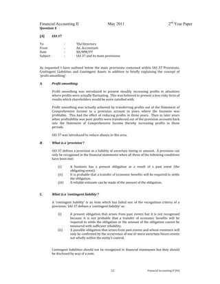  
 
Financial Accounting II May 2011 2nd
Year Paper
  22  Financial Accounting II (FA) 
Question 4 
 
[A]  IAS 37 
 
To    :  The Directors 
From    :  An. Accountant 
Date    :  XX/MM/YY 
Subject    :  IAS 37 and its main provisions 
 
 
As  requested  I  have  outlined  below  the  main  provisions  contained  within  IAS  37  Provisions, 
Contingent  Liabilities  and  Contingent  Assets  in  addition  to  briefly  explaining  the  concept  of 
‘profit smoothing’: 
 
A. Profit smoothing 
 
Profit  smoothing  was  introduced  to  present  steadily  increasing  profits  in  situations 
where profits were actually fluctuating.  This was believed to present a less risky form of 
results which shareholders would be more satisfied with.   
 
Profit smoothing was actually achieved by transferring profits out of the Statement of 
Comprehensive  Income  to  a  provision  account  in  years  where  the  business  was 
profitable.  This had the effect of reducing profits in those years.  Then in later years 
when profitability was poor profits were transferred out of the provision accounts back 
into  the  Statement  of  Comprehensive  Income  thereby  increasing  profits  in  those 
periods.   
 
IAS 37 was introduced to reduce abuses in this area.  
 
B. What is a ‘provision’? 
 
IAS 37 defines a provision as a liability of uncertain timing or amount.  A provision can 
only be recognised in the financial statements when all three of the following conditions 
have been met: 
 
(i) A  business  has  a  present  obligation  as  a  result  of  a  past  event  (the 
obligating event). 
(ii) It is probable that a transfer of economic benefits will be required to settle 
the obligation. 
(iii) A reliable estimate can be made of the amount of the obligation. 
 
 
C. What is a ‘contingent liability’? 
 
A ‘contingent liability’ is an item which has failed one of the recognition criteria of a 
provision.  IAS 37 defines a ‘contingent liability’ as: 
 
(i) A present obligation that arises from past events but it is not recognised 
because  it  is  not  probable  that  a  transfer  of  economic  benefits  will  be 
required to settle the obligation or the amount of the obligation cannot be 
measured with sufficient reliability. 
(ii) A possible obligation that arises from past events and whose existence will 
only be confirmed by the occurrence of one or more uncertain future events 
not wholly within the entity’s control. 
Contingent liabilities should not be recognised in financial statements but they should 
be disclosed by way of a note. 
 
 
