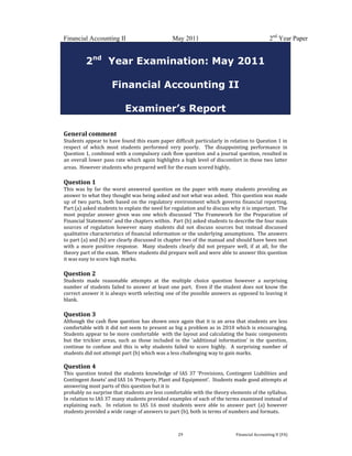  
 
Financial Accounting II May 2011 2nd
Year Paper
  29  Financial Accounting II (FA) 
2nd
Year Examination: May 2011
Financial Accounting II
Examiner’s Report
 
 
General comment 
Students appear to have found this exam paper difficult particularly in relation to Question 1 in 
respect  of  which  most  students  performed  very  poorly.    The  disappointing  performance  in 
Question 1, combined with a compulsory cash flow question and a journal question, resulted in 
an overall lower pass rate which again highlights a high level of discomfort in these two latter 
areas.  However students who prepared well for the exam scored highly.   
 
Question 1 
This was by far the worst answered question  on the paper with many  students providing an 
answer to what they thought was being asked and not what was asked.  This question was made 
up of two parts, both based on the regulatory environment which governs financial reporting.  
Part (a) asked students to explain the need for regulation and to discuss why it is important.  The 
most  popular  answer given was  one  which  discussed  ‘The  Framework  for  the Preparation  of 
Financial Statements’ and the chapters within.  Part (b) asked students to describe the four main 
sources  of  regulation  however  many  students  did  not  discuss  sources  but  instead  discussed 
qualitative characteristics of financial information or the underlying assumptions.  The answers 
to part (a) and (b) are clearly discussed in chapter two of the manual and should have been met 
with  a  more  positive  response.    Many  students  clearly  did  not  prepare  well,  if  at  all,  for  the 
theory part of the exam.  Where students did prepare well and were able to answer this question 
it was easy to score high marks. 
 
Question 2 
Students  made  reasonable  attempts  at  the  multiple  choice  question  however  a  surprising 
number of students failed to answer at least one part.  Even if the student does not know the 
correct answer it is always worth selecting one of the possible answers as opposed to leaving it 
blank.  
 
Question 3 
Although the cash flow question has shown once again that it is an area that students are less 
comfortable with it did not seem to present as big a problem as in 2010 which is encouraging.  
Students appear to be more comfortable  with the layout and calculating the basic components 
but  the  trickier  areas,  such  as  those  included  in  the  ‘additional  information’  in  the  question, 
continue  to  confuse  and  this  is  why  students  failed  to  score  highly.    A  surprising  number  of 
students did not attempt part (b) which was a less challenging way to gain marks.   
 
Question 4 
This  question  tested  the  students  knowledge  of  IAS  37  ‘Provisions,  Contingent  Liabilities  and 
Contingent Assets’ and IAS 16 ‘Property, Plant and Equipment’.  Students made good attempts at 
answering most parts of this question but it is  
probably no surprise that students are less comfortable with the theory elements of the syllabus.  
In relation to IAS 37 many students provided examples of each of the terms examined instead of 
explaining  each.    In  relation  to  IAS  16  most  students  were  able  to  answer  part  (a)  however 
students provided a wide range of answers to part (b), both in terms of numbers and formats. 
 
