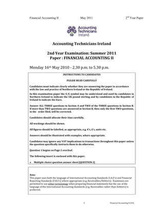  
 
Financial Accounting II May 2011 2nd
Year Paper
  3  Financial Accounting II (FA) 
 
 
Accounting Technicians Ireland 
 
2nd Year Examination: Summer 2011 
Paper : FINANCIAL ACCOUNTING II 
 
Monday 16th May 2010 ‐ 2.30 p.m. to 5.30 p.m. 
 
INSTRUCTIONS TO CANDIDATES 
 
PLEASE READ CAREFULLY 
 
Candidates must indicate clearly whether they are answering the paper in accordance 
with the law and practice of Northern Ireland or the Republic of Ireland. 
In this examination paper the €/£ symbol may be understood and used by candidates in 
Northern Ireland to indicate the UK pound sterling and by candidates in the Republic of 
Ireland to indicate the Euro.   
 
Answer ALL THREE questions in Section A and TWO of the THREE questions in Section B.  
If more than TWO questions are answered in Section B, then only the first TWO questions, 
in the   order filed, will be corrected. 
 
Candidates should allocate their time carefully. 
 
All workings should be shown. 
 
All figures should be labelled, as appropriate, e.g. €’s, £’s, units etc. 
 
Answers should be illustrated with examples, where appropriate. 
 
Candidates may ignore any VAT implications to transactions throughout this paper unless 
the question specifically instructs them to do otherwise. 
 
Question 1 begins on Page 2 overleaf. 
 
The following insert is enclosed with this paper: 
 
 Multiple choice question answer sheet [QUESTION 2] 
 
 
 
Note: 
This paper uses both the language of International Accounting Standards (I.A.S’s) and Financial 
Reporting Standards (F.R.S’s) where appropriate (e.g. Receivables/Debtors).  Examinees are 
permitted to use either terminology when preparing financial statements but the use of the 
language of the International Accounting Standards (e.g. Receivables rather than Debtors) is 
preferred. 
 
 