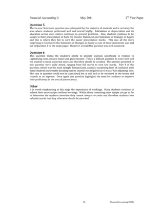  
 
Financial Accounting II May 2011 2nd
Year Paper
  30  Financial Accounting II (FA) 
 
Question 5 
The Income Statement question was attempted by the majority of students and is certainly the 
area  where  students  performed  well  and  scored  highly.    Calculation  of  depreciation  and  its 
allocation  across  cost  centres  continues  to  present  problems.    Also,  students  continue  to  be 
sloppy in their presentation of both the Income Statement and Statement of Changes in Equity 
and  this  is  where  they  fail  to  earn  the  easier  presentation  marks.    This  was  all  the  more 
surprising in relation to the Statement of Changes in Equity as one of these statements was laid 
out in Question 3 on the exam paper.  However, overall this question was well answered. 
 
Question 6 
This  question  tested  the  student’s  ability  to  prepare  journals  specifically  in  relation  to 
capitalising costs, finance leases and grant income.  This is a difficult question to score well in if 
the student is weak at journal entry and therefore should be avoided.  The answers provided to 
this  question  were  quite  mixed,  ranging  from  full  marks  to  very  low  marks.    Part  4  of  the 
question, which was the most straight forward part, caused a surprising level of confusion with 
many students incorrectly deciding that no journal was required as it was a ‘non‐adjusting’ cost.  
The cost in question could not be capitalised but it still had to be recorded in the books and 
records as an expense.  Once again this question highlights the need for students to improve 
their proficiency in the area of journal entry. 
 
Other 
It is worth emphasising at this stage the importance of workings.  Many students continue to 
submit their exam scripts without workings.  Whilst those correcting exam scripts can go so far 
to determine the students intention they cannot always re‐create and therefore students lose 
valuable marks that they otherwise should be awarded.   
 
 
 