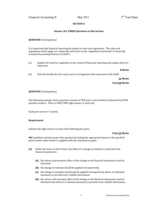  
 
Financial Accounting II May 2011 2nd
Year Paper
  4  Financial Accounting II (FA) 
 
SECTION A 
 
 
Answer ALL THREE Questions in this Section 
 
QUESTION 1 (Compulsory) 
 
It is important that financial reporting be subject to rules and regulations.  The rules and 
regulations which apply are commonly referred to as the ‘regulatory framework’ or Generally 
Accepted Accounting Practices (‘GAAP’).   
 
(a)   Explain the need for regulation in the context of financial reporting and explain why it is 
important. 
8 Marks 
(b)  Describe briefly the four main sources of regulation that represents Irish GAAP. 
12 Marks 
Total 20 Marks 
       
QUESTION 2 (Compulsory) 
 
The following multiple choice question consists of TEN parts, each of which is followed by FOUR 
possible answers.  There is ONLY ONE right answer in each part. 
 
Each part carries 1 ½ marks. 
 
Requirement 
 
Indicate the right answer to each of the following ten parts. 
Total 15 Marks 
NB Candidates should answer this question by ticking the appropriate boxes on the specified 
green answer sheet which is supplied with the examination paper. 
 
[1]   Under the terms of IAS 8 where the effect of a change in estimate is material to the 
financial statements: 
 
[a]  the nature and monetary effect of the change on the financial statements must be 
disclosed. 
[b]  the change in estimate should be applied retrospectively. 
[c]   the change in estimate should only be applied retrospectively where it is deemed 
necessary to provide more reliable information. 
[d]   the nature and monetary effect of the change on the financial statements must be 
disclosed only where it is deemed necessary to provide more reliable information. 
 