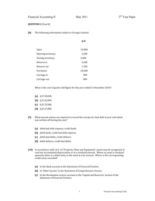  
 
Financial Accounting II May 2011 2nd
Year Paper
  7  Financial Accounting II (FA) 
 
QUESTION 2 (Cont’d) 
 
[8]  The following information relates to Georgia Limited: 
 
                    £/€ 
 
  Sales            32,800 
  Opening inventory           5,200 
  Closing inventory                      3,600 
  Returns in            4,200 
  Returns out            1,100 
  Purchases            25,600 
  Carriage in               900 
  Carriage out               800 
   
What is the cost of goods sold figure for the year ended 31 December 2010? 
   
[a]  £/€ 30,600. 
[b]   £/€ 26,900. 
[c]   £/€ 23,900.   
[d]  £/€ 27,000. 
 
[9]  What journal entries are required to record the receipt of a bad debt at year end which 
was written off during the year? 
 
[a]   debit bad debt expense, credit bank. 
[b]   debit bank, credit bad debt expense. 
[c]  debit bad debts, credit debtors. 
[d]   debit debtors, credit bad debts. 
 
[10]  In accordance with I.A.S. 16 ‘Property, Plant and Equipment’ assets may be recognised at 
cost less accumulated depreciation or at a revalued amount.  Where an asset is revalued 
upwards, there is a debit entry to the asset at cost account.  Where is the corresponding 
credit entry recorded?  
 
[a]   In the Bank account in the Statement of Financial Position. 
[b]   In ‘Other Income’ in the Statement of Comprehensive Income. 
[c]  In the Revaluation reserve account in the ‘Capital and Reserves’ section of the 
Statement of Financial Position. 
 