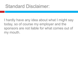 Standard Disclaimer:I hardly have any idea about what I might say today, so of course my employer and the sponsors are not liable for what comes out of my mouth.					