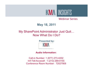 Webinar Series
               May 18, 2011

My SharePoint Administrator Just Quit…
        Now What Do I Do?
                Presented by:




             Audio Information:

       Call-in Number: 1 (877) 273-4202
      Int'l Toll Access#: 1 (213) 289-0155
     Conference Room Number: 72027908
 