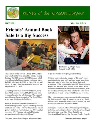 FRIENDS of the TOWSON LIBRARY

MAY 2011                                                                               VOL. 10, NO. 3


Friends’ Annual Book
Sale Is a Big Success




                                                                      Customers of all ages made
                                                                      this year’s sale a hit!

The Friends of the Towson Library (FOTL) book          to pay the balance of its pledge to the library.
sale which ran for four days at the library, ending
Sunday, April 17, grossed $13,314 in sales, which      Without equivocation, the success of this year’s book
was substantially higher than the past three years.    sale is due to the hard work and long hours, sometimes
In 2010, sales were $12,590, in 2009, $10,909 and      days, of a team of more than two dozen dedicated
$9,035 in 2008. This year’s net after sales tax and    volunteers. FOTL expresses its heart-felt thanks to Nora
expenses was $11,808.                                  Kotula and her crew, who labored to sort books, stack
                                                       sale tables and replenish tables as books were sold, staff
According to Friends’ member Pat Fraher, more          the checkout counter, and clean up after the sale. It was
than 8,500 donated books, CDs, DVDs and tapes          truly a labor of love -- love of the library and of books.
were available for the sale this year. The materials
that did not sell were donated to The Book Thing,      Many volunteers were customers too, finding treasures
a free book distributor in Baltimore.                  for their own collections. It may seem trite to say, but is
                                                       still very true, we couldn’t have done it without you and
Friends’ Treasurer Susan Gillette remarked, “I         all the customers who purchased books!
think the rainy weather is good for library business
and book sale visits. I believe the 2009 sale was on   Among the volunteers who helped throughout the year
picture-perfect or even hot days, and 2010 weather     collecting and sorting books as well as those who helped
was more iffy. This year a drenched Saturday           during the sale were: Edie Blum, Tasia Cavas
apparently drove hordes to the library.”               Amelia and Fay Citerone, Sue Cornish, Charles Cottrell,

The good results from this year will enable FOTL                              Please see Volunteers, page 3
 
