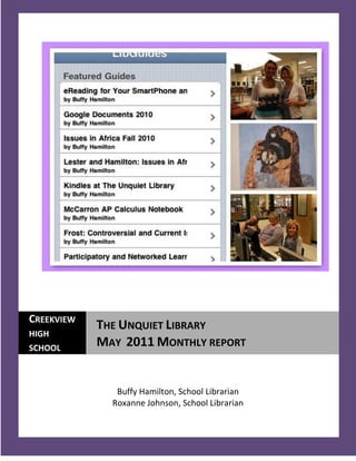 CREEKVIEW
            THE UNQUIET LIBRARY
HIGH
SCHOOL
            MAY 2011 MONTHLY REPORT


               Buffy Hamilton, School Librarian
              Roxanne Johnson, School Librarian

  1
 