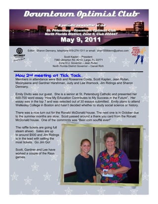 Downtown Optimist Club
                              A periodic newsletter of the
                               A periodic newsletter of the
                       St. Petersburg -- Downtown Optimist Club
                       St. Petersburg Downtown Optimist Club
                      North Florida District, Zone 9, Club #60447
                      North Florida District, Zone 9, Club #60447
                                    May 9, 2011
         Editor: Sharon Dennany, telephone 919-274-1311 or email: shar1558denn@yahoo.com

                                      Scott Kaplan – President
                             7360 Ulmerton Rd. #21D, Largo, FL 33771
                                 Zone 9 Lt. Governor – Jean Rutan
                            North Florida District Governor – Daniel Rich


                        Tock…
May 2nd meeting at Tick Tock
Members in attendance were Bob and Roseanne Costa, Scott Kaplan, Jean Rutan,
Moonyeene and Gardner Harshman, Judy and Lee Warnock, Jim Ridings and Sharon
Dennany.

Emily Divito was our guest. She is a senior at St. Petersburg Catholic and presented her
600-700 word essay “How My Education Contributes to My Success in the Future”. Her
essay was in the top 7 and was selected out of 30 essays submitted. Emily plans to attend
Wellesley College in Boston and hasn’t decided whether to study social science or history.

There was a nice turn out for the Ronald McDonald house. The next one is in October due
to the summer months are slow. Scott passed around a thank you card from the Ronald
McDonald house. One of the comments was “Best corn soufflé ever!”

The raffle tickets are going full
steam ahead. Sales are up
to around $500 and Jim Ridings
is in the lead with selling the
most tickets. Go Jim Go!

Scott, Gardner and Lee have
worked a couple of the Rays
games.
 