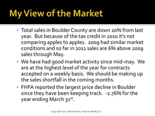 My View of the MarketTotal sales in Boulder County are down 20% from last year.  But because of the tax credit in 2010 it’s not comparing apples to apples.  2009 had similar market conditions and so far in 2011 sales are 6% above 2009 sales through May.We have had good market activity since mid-may.  We are at the highest level of the year for contracts accepted on a weekly basis.  We should be making up the sales shortfall in the coming months.FHFA reported the largest price decline in Boulder since they have been keeping track.  -2.76% for the year ending March 31st.Copyright 2011 Neil Kearney, Kearney Realty Co.