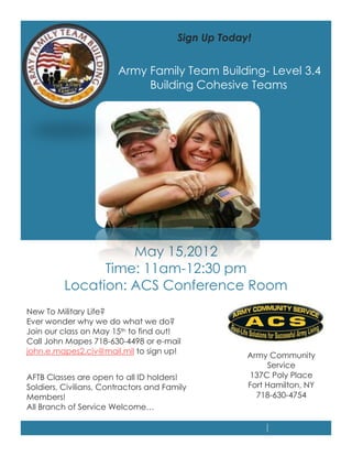 Sign Up Today!


                        Army Family Team Building- Level 3.4
                             Building Cohesive Teams




                    May 15,2012
                Time: 11am-12:30 pm
          Location: ACS Conference Room
New To Military Life?
Ever wonder why we do what we do?
Join our class on May 15th to find out!
Call John Mapes 718-630-4498 or e-mail
john.e.mapes2.civ@mail.mil to sign up!
                                                     Army Community
                                                          Service
AFTB Classes are open to all ID holders!             137C Poly Place
Soldiers, Civilians, Contractors and Family          Fort Hamilton, NY
Members!                                               718-630-4754
All Branch of Service Welcome…
 