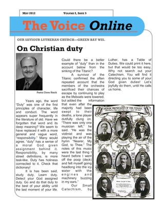 MAY 2012                        VOLUME I, ISSUE 5




    The Voice Online
OUR SAVIOUR LUTHERAN CHURCH—GREEN BAY WIS.


On Christian duty
                                   Could there be a better           Luther, has a Table of
                                   example of “duty” than in the     Duties. We could print it here,
                                   account below from the            but that would be too easy.
                                   sinking of the Titanic?           Why not search out your
                                           A survivor of the         Catechism. You will find it
                                   Titanic confirmed the often       directing you to some of your
                                   repeated account that the         God given duties! Let’s
                                   members of the orchestra          joyfully do them, until He calls
                                   sacrificed their chances of       us home.
               Pastor Dave Hatch   escape by continuing to play
                                   as the lifeboats were lowered,
        Years ago, the word        but added the       information
“Duty” was one of the first        that even after the
principles of character, life      majority had been
and conduct. The word              swept      to    their
appears super frequently in        deaths, a lone player
the literature of old. Have we     dutifully clung on.
forgotten that word and its        “There was only one
deep meaning? We seem to           musician left,” he
have replaced it with a more       said. “He was the
general and vague word,            violinist and was
“responsibility.” Many would       playing the air of the
agree, “duty” has a sense of       hymn “Nearer, My
a    moral God given               God, to Thee.” The
assignment behind it.              notes of this music
Responsibility, by many            were the last thing I
street definitions, is more        heard before I went
task-like. Duty has holiness       off the poop (deck)
connected to it. Check that        and felt myself going
dictionary!                        headlong into the icy
        It is has been said,       water      with    the
study duty. Learn duty.            engines          and
Detect your God assigned           machinery buzzing
duty. Go and do that duty to       in my ears.”
the best of your ability until             Our     Small
the last moment of your life.      Catechism,          by
 
