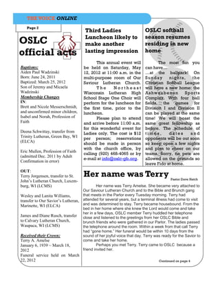 THE VOICE ONLINE
   Page 2
                                      Third Ladies                       OSLC softball
                                      Luncheon likely to                 season resumes
OSLC                                  make another                       residing in new
official acts                         lasting impression                 home

                                            This annual event will              The most fun you
Baptisms:                            be held on Saturday, May            can have…
Aiden Paul Wadzinski                 12, 2012 at 11:00 a.m. in the       …at the ballpark! On
Born: June 24, 2011                  multi-purpose room of Our           Sunday       nights,    the
Baptized: March 25, 2012             Saviour Lutheran Church.            Christian Softball League
Son of Jeremy and Micaela                   The     Northeast            will have a new home: the
Wadzinski                            Wisconsin Lutheran High             A s hw a ub e n on  Sp or ts
Membership Changes                   School Stage One Choir will         Complex. With four ball
IN:                                  perform for the luncheon for        fields, the games for
Brett and Nicole Messerschmidt,      the first time, prior to the        Division I and Division II
and unconfirmed minor children,      luncheon.                           can be played at the same
Isabel and Norah, Profession of             Please plan to attend        time! We will boast the
Faith                                and arrive before 11:00 a.m.        same great fellowship as
                                     for this wonderful event for        before. The schedule of
Deena Schwittay, transfer from       Ladies only. The cost is $12        times,       dates    and
Trinity Lutheran, Green Bay, WI      per person; reservations            opponents will be out soon
(ELCA)                               should be made in person            so keep open a few nights
                                     with the church office, by          and plan to cheer on our
Eric Mullen, Profession of Faith
                                     calling (920) 468-4065 or by        teams. Sorry, no pets are
(admitted Dec. 2011 by Adult
                                     e-mail at info@oslc-gb.org.         allowed on the grounds so
Confirmation in error)
                                                                         leave Fido at home.
OUT:
Terry Jorgensen, transfer to St.     Her name was Terry                                 Pastor Dave Hatch
John’s Lutheran Church, Luxem-
burg, WI (LCMS)                              Her name was Terry Amelse. She became very attached to
                                     Our Saviour Lutheran Church and to the Bible and Brunch gang
Wesley and Lanita Williams,          that meets in the Parlor every Tuesday morning. Terry had
transfer to Our Savior’s Lutheran,   attended for several years, but a terminal illness had come to visit
Marinette, WI (ELCA)                 and was determined to stay. Terry became housebound. From the
                                     bed in her home where she knew the Lord would come and take
                                     her in a few days, OSLC member Terry huddled her telephone
James and Diane Rusch, transfer      close and listened to the greetings from her OSLC Bible and
to Calvary Lutheran Church,          brunch friends who were gathered in our Parlor. The ladies passed
Waupaca, WI (LCMS)                   the telephone around the room. Within a week from that call Terry
                                     had “gone home.” Her funeral would be within 10 days from the
Received their Crown:                sound of her joyful voice that day. Terry was ready for the Savior to
Terry A. Amelse                      come and take her home.
January 6, 1939 ~ March 18,                  Perhaps you met Terry. Terry came to OSLC because a
2012                                 friend invited her.
Funeral service held on March
22, 2012                                                                         Continued on page 4
 