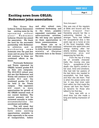 MAY 2012
                                                                                    Page 4

Exciting news from GBLSA;
Redeemer joins association
                                                               Terry, from page 2

        The    Green     Bay    and after school care,         She was one of the regulars
Lutheran School Association     combined fundraising, and      at Bible and brunch and the
has     exciting news for the   in the future, possible        ladies wrapped            their
upcoming            school      expanded curriculum and        friendship around her like a
year!         Redeemer          extra-curricular activities.   welcoming blanket to a
Lutheran Church has joined      We will keep you updated       stranger. Terry had fulfilled
the association. We thank       on these opportunities in      her occupational duty a few
the Lord for the successful     future communications.         years ago as a nurse at one
partnership with Redeemer              Please join us in       of the local hospitals. After
in    athletics     and    in   praying that God continues     retirement she spent time and
purchasing            some      to richly bless our combined   energy looking after her
materials over the past few     ministry      of   Christian   elderly brother, keeping her
years and we pray that God      education here in the Green    relationships alive and
will continue to bless our      Bay area.                      deepening her faith life.
combined efforts in the                                                From the top of a long
future.                                                        list of enviable character
        Previously Redeemer                                    traits, the moving one was
and Trinity (operated by                                       Terry’s      acceptance of her
                                                               death—the Spirit’s comfort in
GBLSA) housed grades K-8
                                                               her soul, mind and emotions.
on their own campuses.
                                                               She had told her pastors of
The 2012-2013 school year
                                                               the last items she needed to
will see that Redeemer and
                                                               accomplish, her final tasks,
Trinity will continue to hold
                                                               and then she did them. That
grades K-4 and the
                                                               is when the peace came over
combined grades 5-8 will                                       her. It was that inner calm
be held at the Trinity                                         from within her that made the
campus.      This expansion                                    “phone call from the Parlor”
will result       in    more                                   so dynamic for those who
opportunities for growth of                                    talked to her that day.
the GBLSA beyond each of                                               Terry was with us a
our current facilities. The                                    short time, but she made a
current scenario will be                                       long and lasting impression of
reviewed annually to make                                      faith.
accommodations            for
enrollment and staffing.
        This will mean that
families of both schools will
have      some     exciting
opportunities available to
them especially in the areas
of transportation, before
 