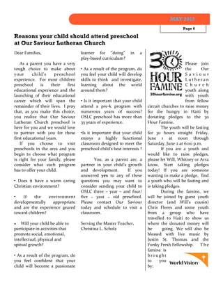 MAY 2012
                                                                                            Page 6

Reasons your child should attend preschool
at Our Saviour Lutheran Church
Dear Families,                      learner for “doing”        in   a
                                    play-based curriculum?
    As a parent you have a very                                                              Please join
tough choice to make about          • As a result of the program, do                         the      Our
your      child’s     preschool     you feel your child will develop                         Saviour
experience. For most children       skills to think and investigate,                         Lutheran
preschool      is   their   first   learning about the world                                 C h u r c h
educational experience and the      around them?                                             youth along
launching of their educational                                                               with youth
career which will span the          • Is it important that your child                        from fellow
remainder of their lives. I pray    attend a pre-k program with          circuit churches to raise money
that, as you make this choice,      numerous years of success?           for the hungry in Haiti by
you realize that Our Saviour        OSLC preschool has more than         donating pledges to the 30
Lutheran Church preschool is        35 years of experience.              Hour Famine.
here for you and we would love                                                   The youth will be fasting
to partner with you for these       •Is it important that your child     for 30 hours straight Friday,
first educational years.            enjoys a highly functional           June 1 at noon through
    If you choose to visit          classroom designed to meet the       Saturday, June 2 at 6:00 p.m.
preschools in the area and you      preschool child’s best interests ?           If you are a youth and
begin to choose what program                                             would like to raise pledges,
is right for your family, please           You, as a parent are, a       please let Will, Whitney or Avra
consider what each program          partner in your child’s growth       know. Start taking pledges
has to offer your child.            and development.        If you       today! If you are someone
                                    answered yes to any of these         wanting to make a pledge, find
• Does it have a warm caring        questions you may want to            a youth who will be fasting and
Christian environment?              consider sending your child to       is taking pledges.
                                    OSLC three – year – and four/                During the famine, we
•   If    the    environment        five – year – old preschool.         will be joined by guest youth
developmentally    appropriate      Please contact Our Saviour           director (and Will’s cousin)
and are the experience geared       today and schedule to visit a        Chris Flores and some youth
toward children?                    classroom.                           from a group who have
                                                                         travelled to Haiti to show us
   Will your child be able to      Serving the Master Teacher,          where the donated money will
participate in activities that      Christina L. Scholz                  be       going. We will also be
promote social, emotional,                                               blessed with live music by
intellectual, physical and                                               Justin St. Thomas and the
spitual growth?                                                          Funky Fresh Fellowship. T h e
                                                                         famine is
• As a result of the program, do                                         brought
you feel confident that your                                             to     you
child will become a passionate                                           by:
 