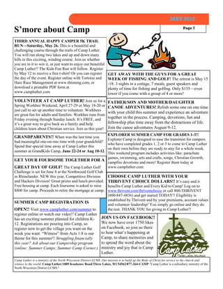 MAY 2012

S’more about Camp                                                                                                        Page 7


THIRD ANNUAL HAPPY CAMPER 5K TRAIL
RUN—Saturday, May 26. This is a beautiful and
challenging course through the trails of Camp Luther.
You will run along two lakes and up and down many
hills in this exciting, winding course. Join us whether
you are in it to win it, or just want to enjoy our beautiful
Camp Luther!! The Kids Fun Run will follow. Register
by May 12 to receive a free t-shirt! Or you can register           GET AWAY WITH THE GUYS FOR A GREAT
the day of the event. Register online with Tortoise and            WEEK OF FISHING AND GOLF! The retreat is May 15
Hare Race Management at www.thtiming.com, or                       -18. 3 nights in a cottage, 7 meals, guest speakers and
download a printable PDF form at                                   plenty of time for fishing and golfing. Only $135—even
www.campluther.com                                                 lower if you come with a group of 4 or more!
VOLUNTEER AT CAMP LUTHER! Join us for a FATHER/SON AND MOTHER/DAUGHTER
Spring Workbee Weekend, April 27-29 or May 18-20 or CANOE ADVENTURES! Relish some one on one time
just call to set up another time to volunteer. Workbees
                                                           with your child this summer and experience an adventure
are great fun for adults and families. Workbee runs from
Friday evening through Sunday lunch. It’s FREE, and        together in the process. Camping, devotions, fun and
it’s a great way to give back as a family and help         fellowship plus time away from the distractions of life.
children learn about Christian service. Join us this year! Join the canoe adventures August 9-12.
                                                         EXPLORER SUMMER CAMP FOR GRADES 1-3!!
GRANDPARENTS!! When was the last time you
                                                         Explorer Camp is designed to ease the transition for campers
had meaningful one-on-one time with your grandchild?
                                                         who have completed grades 1, 2 or 3 to come to Camp Luther
Spend that special time away at Camp Luther this
                                                         on their own before they are ready to stay for a whole week.
summer at GrandKids Camp, June 22-24 or Aug 10-12.
                                                         This weekend program includes activities like: parachute
                                                         games, swimming, arts and crafts, songs, Christian Growth,
GET YOUR FOURSOME TOGETHER FOR A
                                                         campfire devotions and more! Register them today at
GREAT DAY OF GOLF! The Camp Luther Golf                  www.campluther.com
Challenge is set for June 8 at the Northwood Golf Club
in Rhinelander. NEW this year, Competitive Division      CHOOSE CAMP LUTHER WITH YOUR
and Hackers Division! Great prizes and lunch provided. THRIVENT CHOICE DOLLARS!! It’s easy and it
Free housing at camp. Each foursome is asked to raise    benefits Camp Luther and Every Kid to Camp! Log on to
$800 for camp. Proceeds to retire the mortgage at camp. www.thrivent.com/thriventchoice or call 800-THRIVENT
                                                         (800-847-4836) and get started TODAY!! Eligibility is
                                                         established by Thrivent and by your premiums, account values
SUMMER CAMP REGISTRATION IS
                                                         and volunteer leadership! You simply go online and they do
OPEN!! Visit www.campluther.com/summer to                the rest. THANK YOU for giving to Camp Luther!!
register online or watch our video!! Camp Luther
has an exciting summer planned for children K-       JOIN US ON FACEBOOK!!
12. Registrations are pouring into Camp, so          We now have over 1750 likes
register now to get the village you want on the      on Facebook, so join us there
week you want. “Witness” from Acts 1:8 is our        to hear what’s happening at
theme for this summer!! Struggling financially       Camp, to share memories and
this year? Ask about our Campership program          to spread the word about the
(online: Summer Camps: Summer Camp Corner.) ministry and joy that is Camp
                                                              Luther.
Camp Luther is a ministry of the North Wisconsin District-LCMS. Our mission is to build up the Body of Christ for service to the church and
witness to the world. Camp Luther/1889 Koubenec Road/Three Lakes, WI 54562/877-264-CAMP "Camp Luther is a subsidiary ministry of the
North Wisconsin District LCMS."
 
