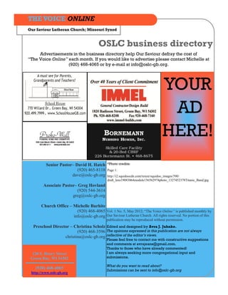THE VOICE ONLINE
Our Saviour Lutheran Church; Missouri Synod


                                        OSLC business directory
     Advertisements in the business directory help Our Saviour defray the cost of
“The Voice Online” each month. If you would like to advertise please contact Michelle at
                   (920) 468-4065 or by e-mail at info@oslc-gb.org.




                                                                                 YOUR
                                                                                  AD
                                                                                 HERE!
         Senior Pastor– David H. Hatch        *Photo credits:
                         (920) 465-8118       Page 1:
                      dave@oslc-gb.org        http://i2.squidoocdn.com/resize/squidoo_images/590/
                                              draft_lens19083064module156562974photo_1327452378Titanic_Band.jpg
        Associate Pastor– Greg Hovland
                         (920) 544-3614
                       greg@oslc-gb.org

       Church Office – Michelle Burhite
                         (920) 468-4065 Vol. 1 No. 5, May 2012; “The Voice Online” is published monthly by
                       info@oslc-gb.org Our Saviour Lutheran Church. All rights reserved. No portion of this
                                             publication may be reproduced without permission.
  Preschool Director – Christina Scholz Edited and designed by Avra J. Juhnke.
                         (920) 468-3596 The opinions expressed in this publication are not always
                  christina@oslc-gb.org reflective of the editor’s views.
                                             Please feel free to contact me with constructive suggestions
                                             and comments at avrajeans@gmail.com.
                                             Thanks to those who have already commented!
  120 S. Henry Street                        I am always seeking more congregational input and
 Green Bay, WI 54302                         submissions.

                                             What do you want to read about?
   (920) 468-4065                            Submissions can be sent to info@oslc-gb.org
 http://www.oslc-gb.org
 