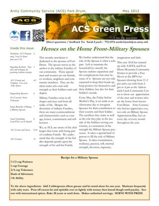 Army Community Service (ACS) Fort Drum,                                                                               May 2012




                                                                    ACS Green Press
                                                                                                         ~A tree free newsletter
                                            Direct questions / feedback To: Sarah Lynch : 772-5374 sarah.l.lynch@us.army.mil

Inside this issue:                     Heroes on the Home Front-Military Spouses
Mandatory ACS Program- 2
ming Need To Know -                                                          We further understand that the
                                      This months newsletter is                                                   imagination and faith.
from your USC
                                      dedicated to the spouses of Fort       role of the Spouse is often a solo
                                                                                                              This year ACS has teamed
                                      Drum. The spouse serves as the         part. Left to maintain the
Regarding Resilience : Tips,     3                                                                            up with AAFES, and Fort
                                      anchor to the military Families of     household by oneself, the
tools and techniques for                                                                                      Drum Mountain Community
practicing resiliency everyday        our community. These special           Spouse endures separation and
                                                                                                              Homes to provide a Free
                                      men and women are our friends,         the complications that arise be-
                                                                                                              Movie at the MPA for
                                      co-workers, neighbors and com-         cause of it. Spouses are not only
ACS Friends and                  4,5                                                                          Spouses showing from 11-2
Neighbors Face of an                  munity members. They are the           expected to keep their heads up,
                                                                                                              pm and a tea with from 2
Army Spouse                           silent ranks who wait with             keep positive for themselves and
                                                                                                              pm to 4 pm at the Adiron-
                                      strength as their Soldiers train and   their children, but also for their
                                                                                                              dack Creek Community Cen-
Supporting Spouses               6    deploy.                                Soldier’s morale.
                                                                                                              ter to show our appreciation
21st Century Army                     Military Families come in all       Every May, the Friday before        of the men and women who
Volunteer                             shapes and sizes and from all       Mother’s Day, is set aside as an are the home front heroes
                                      walks of life. Despite the          observance day to recognize         Fort Drum. Army Commu-
Some Benefits of Being           7
a Military Spouse                     diversities of military Families,   Spouses for their contribution to nity Service appreciates you,
                                      there are many commonalitiesm their country and their Soldier. not only on Military Spouse
                                      and characteristics such as cour- The sacrifices they make as well Appreciation Day, but on
Social Networking                8    age, honor, commitment and self- as the role they play in the mo- every day of every month
Look Who’s on the Payroll                                                 rale of the Soldiers serving our throughout the year.
                                      lessness
                                                                          country, is a testament of the
                                      We, at ACS, are aware of the chal-
ACS Events and Classes           9,10                                     strength the Military Spouse pos-
                                      lenges that come with being part
                                                                          sesses. It takes a special kind of
                                      of a military Family. We under-
                                                                          person to fill the role of Military
ACS Contacts                     11   stand that the strength of the Sol-
                                                                          Spouse. It takes commitment,
                                      dier depends greatly upon the
                                                                          resilience, passion, will, internal
                                      strength of his and her Family.
                                                                          strength, devotion, ingenuity,


                                                          Recipe for a Military Spouse
1 1/2 cup Patience
1 cup Courage
3/4 cup Tolerance
Dash of Adventure
1 lb Ability

To the above ingredients: Add 2 tablespoons elbow grease and let stand alone for one year. Marinate frequently
with salty tears. Pour off excess fat and sprinkle ever so lightly with money then knead dough until payday. Sea-
son with international spices. Bake 20 years or until done. Makes unlimited servings. SERVE WITH PRIDE
 