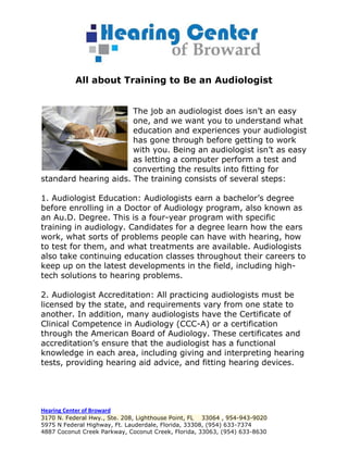 All about Training to Be an Audiologist


                       The job an audiologist does isn’t an easy
                       one, and we want you to understand what
                       education and experiences your audiologist
                       has gone through before getting to work
                       with you. Being an audiologist isn’t as easy
                       as letting a computer perform a test and
                       converting the results into fitting for
standard hearing aids. The training consists of several steps:

1. Audiologist Education: Audiologists earn a bachelor’s degree
before enrolling in a Doctor of Audiology program, also known as
an Au.D. Degree. This is a four-year program with specific
training in audiology. Candidates for a degree learn how the ears
work, what sorts of problems people can have with hearing, how
to test for them, and what treatments are available. Audiologists
also take continuing education classes throughout their careers to
keep up on the latest developments in the field, including high-
tech solutions to hearing problems.

2. Audiologist Accreditation: All practicing audiologists must be
licensed by the state, and requirements vary from one state to
another. In addition, many audiologists have the Certificate of
Clinical Competence in Audiology (CCC-A) or a certification
through the American Board of Audiology. These certificates and
accreditation’s ensure that the audiologist has a functional
knowledge in each area, including giving and interpreting hearing
tests, providing hearing aid advice, and fitting hearing devices.




Hearing Center of Broward
3170 N. Federal Hwy., Ste. 208, Lighthouse Point, FL 33064 , 954-943-9020
5975 N Federal Highway, Ft. Lauderdale, Florida, 33308, (954) 633-7374
4887 Coconut Creek Parkway, Coconut Creek, Florida, 33063, (954) 633-8630
 