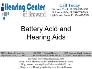 Call Today
                                                  Coconut Creek, FL 954-633-8630
                                                  Ft. Lauderdale, FL 954-573-2943
                                                 Lighthouse Point, FL 954-633-7374




                     Battery Acid and
                      Hearing Aids

3170 N. Federal Hwy., Ste.    208 5975 N Federal Highway       4887 Coconut Creek Parkway
Lighthouse Point, FL 33064    Ft. Lauderdale, Florida, 33308   Coconut Creek, Florida, 33063
                           Website: www.HearingToday.com
                   Blog: www.Hearing-Aids-Lighthouse-Point-FL.com
                    Blog: www.Hearing-Aids-Ft-Lauderdale-FL.com
                    Blog: www.Hearing-Aids-Coconut-Creek-FL.com
 
