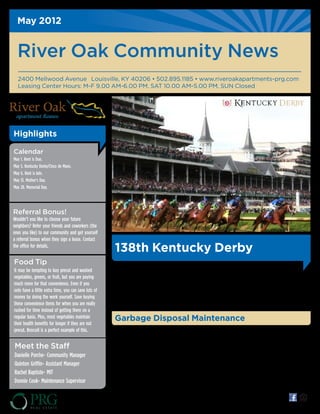 May 2012


  River Oak Community News
  2400 Mellwood Avenue Louisville, KY 40206 • 502.895.1185 • www.riveroakapartments-prg.com
  Leasing Center Hours: M-F 9.00 AM-6.00 PM, SAT 10.00 AM-5.00 PM, SUN Closed




Highlights

Calendar
May 1. Rent is Due.
May 5. Kentucky Derby/Cinco de Mayo.
May 6. Rent is late.
May 13. Mother's Day.
May 28. Memorial Day.




Referral Bonus!
Wouldn’t you like to choose your future
neighbors? Refer your friends and coworkers (the
ones you like) to our community and get yourself
a referral bonus when they sign a lease. Contact
the office for details.
                                                      138th Kentucky Derby
Food Tip
                                                      "The Most Exciting Two Minutes in Sports" or "The    juleps that infuse Derby Day with "spirit,"
It may be tempting to buy precut and washed
                                                      Fastest Two Minutes in Sports" for its approximate   traditions are an important part of the Derby
vegetables, greens, or fruit, but you are paying      duration, and is also called "The Run for the        experience. The race will be on Saturday, May 5,
much more for that convenience. Even if you           Roses" for the blanket of roses draped over the      2012. The Oaks is May 4, 2012 and will continue
only have a little extra time, you can save lots of   winner. From the iconic Twin Spires that overlook    the "pink out" theme. Good luck to those putting
money by doing the work yourself. Save buying         the track's famous homestretch to the potent mint    their bets on the ponies!
these convenience items for when you are really
rushed for time instead of getting them on a
regular basis. Plus, most vegetables maintain         Garbage Disposal Maintenance
their health benefits for longer if they are not
precut. Broccoli is a perfect example of this.        Garbage disposal acting funny? Here's a few          placed for you.
                                                      tricks and tips!                                     Remember, do not put bones, poreous food such
                                                      1. Has your disposal stopped making sound? Try       as noodles or rice, oil, or grease in the disposal.
Meet the Staff                                        the reset button! Located under the sink, it
Danielle Porche- Community Manager                    should be a red or black button. Push and hold       *As always, you can call our service department
Quinton Griffin- Assistant Manager                    for a second and try again!                          24 hours a day- for emergencies OR standard
                                                      2. Smelly? Using cold water, blend ice and lemon     work requests! 502-268-4903
Rachel Baptiste- MIT                                  juice to sharpen and clean blades!
Donnie Cook- Maintenance Supervisor                   3. Clogged? Call us, we'll get a work order



                                                                                                                     *All offers subject to change.
 