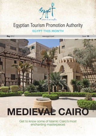 Egyptian Tourism Promotion Authority
                    EGYPT THIS MONTH
May 2012                   www.egypt.travel             Issue 35




                                                                     Live Colors Egypt




MEDIEVAL CAIRO
           Get to know some of Islamic Cairo’s most
                   enchanting masterpieces
                                                      May . 2012 1
 