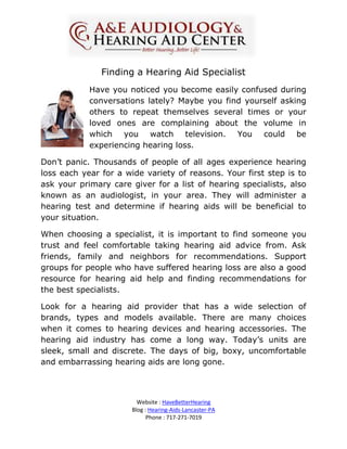 Finding a Hearing Aid Specialist
            Have you noticed you become easily confused during
            conversations lately? Maybe you find yourself asking
            others to repeat themselves several times or your
            loved ones are complaining about the volume in
            which you watch television. You could be
            experiencing hearing loss.

Don’t panic. Thousands of people of all ages experience hearing
loss each year for a wide variety of reasons. Your first step is to
ask your primary care giver for a list of hearing specialists, also
known as an audiologist, in your area. They will administer a
hearing test and determine if hearing aids will be beneficial to
your situation.

When choosing a specialist, it is important to find someone you
trust and feel comfortable taking hearing aid advice from. Ask
friends, family and neighbors for recommendations. Support
groups for people who have suffered hearing loss are also a good
resource for hearing aid help and finding recommendations for
the best specialists.

Look for a hearing aid provider that has a wide selection of
brands, types and models available. There are many choices
when it comes to hearing devices and hearing accessories. The
hearing aid industry has come a long way. Today’s units are
sleek, small and discrete. The days of big, boxy, uncomfortable
and embarrassing hearing aids are long gone.



                         Website : HaveBetterHearing
                       Blog : Hearing-Aids-Lancaster-PA
                             Phone : 717-271-7019
 