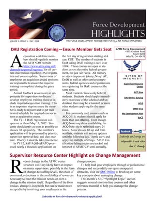 Force Development
                                                                         Highlights
VOLUME 2, ISSUE 5   MAY 2012                       THE FORCE DEVELOPMENT NEWSLETTER FOR ALL AIR FORCE EMPLOYEES



DAU Registration Coming—Ensure Member Gets Seat                                               AFMC Force Development
                                                                                                     4375 Chidlaw Road




A
                                                                                                           Room N208
             cquisition workforce mem-          the first day of registration starting at 4           WPAFB, OH 45433
             bers should regularly monitor      a.m. CST. The number of students in
             the ACQ NOW website                DoD taking DAU training is well over
             https://www.atrrs.army.mil/        100K. These courses are open to stu-
channels/acqnowcl/registrar/ for all cur-       dents across the entire federal govern-
rent information regarding DAU registra-        ment, not just Air Force. All military
tion and course updates. Supervisors of         service components (Army, Navy, AF,                  SITES OF
                                                                                                    INTEREST:
employees on acquisition coded positions        DoD) as well as other service compo-
are responsible to ensure the required          nents, federal agencies and organizations            Supervisor Resource
training is completed during the grace          are registering for DAU courses at the                            Center
period.                                         same time.
    Annual feedback sessions are an op-             Most resident classes only hold 30                          ACQ Now
portunity for supervisors to discuss/           students. Students should apply immedi-               DAU Online Catalog
develop employees training plans to in-         ately on release of the schedule and un-
clude required acquisition training. This       derstand there may be a hundred or more                              ADLS
is an important step to ensure the mem-         other students applying for the same
ber is ready to register and to get their       class.                                                         ETMS Web
desired schedule for required courses as            For commonly used courses such as              My Development Plan
soon as registration opens.                     ACQ 201B, students should apply for                                  YoCE
    The FY 13 DAU registration will             more than one offering. Even though
open on or about May 17, 2012. Stu-             ACQ Now may show availability, the
dents should apply as soon as possible as       ACQ Now site is refreshed every 24
classes fill up quickly. The member’s           hours. Since classes fill up and form
application will be processed by priority,      waitlists, students will not see updates
supervisor approval date, and class start       until the following day. Apply early and         Leadership and Learning are
date. Priority 1 students take precedence.      apply for multiple offerings. APDP Cer-           indispensible to each other
    In FY 12, SAF/AQH-AFATO proc-               tification delinquencies are tracked and
essed nearly a thousand applications on         reported to AFMC/CV semi-annually.                          John F. Kennedy

Supervisor Resource Center Highlight on Change Management


R
            ecent changes in the AFMC center                 change process.
            structure will very likely have an impact           To help lead your employees through organizational
            on many supervisors, possibly in the form        changes and successfully navigate unexpected
            of changes to staffing levels, the chain of      obstacles, visit the SRC Online to brush up on some
command, reductions in the availability of resources         key concepts about managing change.
necessary to meet the mission needs, or even a                  This month’s SRC “Spotlight Topic” section
change in the mission itself. Regardless of the form         suggests several short on-line courses and other
it takes, change is inevitable but can be made more          reference materiel to help you manage the change
acceptable by involving your employees in the                process.

                               Subscribe to ForceDevelopmentNewsletter@wpafb.af.mil
 