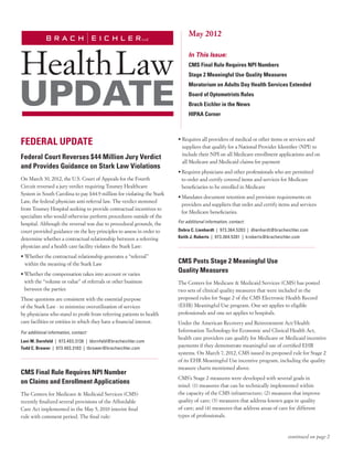 May 2012

                                                                             In This Issue:
                                                                             CMS Final Rule Requires NPI Numbers	
                                                                             Stage 2 Meaningful Use Quality Measures
                                                                             Moratorium on Adults Day Health Services Extended
                                                                             Board of Optometrists Rules
                                                                             Brach Eichler in the News
                                                                             HIPAA Corner



FEDERAL UPDATE                                                          •  equires all providers of medical or other items or services and
                                                                          R
                                                                          suppliers that qualify for a National Provider Identifier (NPI) to
                                                                          include their NPI on all Medicare enrollment applications and on
Federal Court Reverses $44 Million Jury Verdict
                                                                          all Medicare and Medicaid claims for payment
and Provides Guidance on Stark Law Violations
                                                                        •	 equires physicians and other professionals who are permitted
                                                                          R
On March 30, 2012, the U.S. Court of Appeals for the Fourth               to order and certify covered items and services for Medicare
Circuit reversed a jury verdict requiring Toumey Healthcare               beneficiaries to be enrolled in Medicare
System in South Carolina to pay $44.9 million for violating the Stark
                                                                        •	 andates document retention and provision requirements on
                                                                          M
Law, the federal physician anti-referral law. The verdict stemmed
                                                                          providers and suppliers that order and certify items and services
from Toumey Hospital seeking to provide contractual incentives to
                                                                          for Medicare beneficiaries.
specialists who would otherwise perform procedures outside of the
hospital. Although the reversal was due to procedural grounds, the      For additional information, contact:

court provided guidance on the key principles to assess in order to     Debra C. Lienhardt  |  973.364.5203  |  dlienhardt@bracheichler.com
determine whether a contractual relationship between a referring        Keith J. Roberts  |  973.364.5201  |  kroberts@bracheichler.com

physician and a health care facility violates the Stark Law:
•  hether the contractual relationship generates a “referral”
  W
  within the meaning of the Stark Law                                   CMS Posts Stage 2 Meaningful Use
•	 hether the compensation takes into account or varies
  W
                                                                        Quality Measures
  with the “volume or value” of referrals or other business             The Centers for Medicare  Medicaid Services (CMS) has posted
  between the parties                                                   two sets of clinical quality measures that were included in the
These questions are consistent with the essential purpose               proposed rules for Stage 2 of the CMS Electronic Health Record
of the Stark Law - to minimize overutilization of services              (EHR) Meaningful Use program. One set applies to eligible
by physicians who stand to profit from referring patients to health     professionals and one set applies to hospitals.
care facilities or entities in which they have a financial interest.    Under the American Recovery and Reinvestment Act/Health
For additional information, contact:                                    Information Technology for Economic and Clinical Health Act,
                                                                        health care providers can qualify for Medicare or Medicaid incentive
Lani M. Dornfeld  |  973.403.3136  |  ldornfeld@bracheichler.com
Todd C. Brower  |  973.403.3103  |  tbrower@bracheichler.com
                                                                        payments if they demonstrate meaningful use of certified EHR
                                                                        systems. On March 7, 2012, CMS issued its proposed rule for Stage 2
                                                                        of its EHR Meaningful Use incentive program, including the quality
                                                                        measure charts mentioned above.
CMS Final Rule Requires NPI Number
                                                                        CMS’s Stage 2 measures were developed with several goals in
on Claims and Enrollment Applications
                                                                        mind: (1) measures that can be technically implemented within
The Centers for Medicare  Medicaid Services (CMS)                      the capacity of the CMS infrastructure; (2) measures that improve
recently finalized several provisions of the Affordable                 quality of care; (3) measures that address known gaps in quality
Care Act implemented in the May 5, 2010 interim final                   of care; and (4) measures that address areas of care for different
rule with comment period. The final rule:                               types of professionals.



                                                                                                                                continued on page 2
 