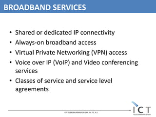 BROADBAND SERVICES

 • Shared or dedicated IP connectivity
 • Always-on broadband access
 • Virtual Private Networking (VPN) access
 • Voice over IP (VoIP) and Video conferencing
   services
 • Classes of service and service level
   agreements


                    ICT TELEKOMUNİKASYON SAN. Ve TIC. A.S.
 