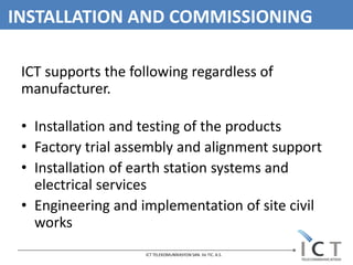 INSTALLATION AND COMMISSIONING

 ICT supports the following regardless of
 manufacturer.

 • Installation and testing of the products
 • Factory trial assembly and alignment support
 • Installation of earth station systems and
   electrical services
 • Engineering and implementation of site civil
   works
                    ICT TELEKOMUNİKASYON SAN. Ve TIC. A.S.
 