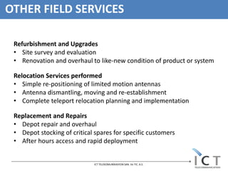 OTHER FIELD SERVICES

 Refurbishment and Upgrades
 • Site survey and evaluation
 • Renovation and overhaul to like-new condition of product or system

 Relocation Services performed
 • Simple re-positioning of limited motion antennas
 • Antenna dismantling, moving and re-establishment
 • Complete teleport relocation planning and implementation

 Replacement and Repairs
 • Depot repair and overhaul
 • Depot stocking of critical spares for specific customers
 • After hours access and rapid deployment


                              ICT TELEKOMUNİKASYON SAN. Ve TIC. A.S.
 