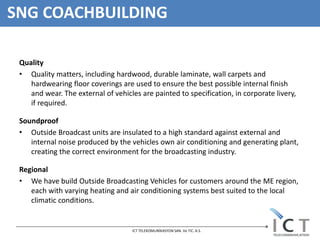 SNG COACHBUILDING

 Quality
 • Quality matters, including hardwood, durable laminate, wall carpets and
    hardwearing floor coverings are used to ensure the best possible internal finish
    and wear. The external of vehicles are painted to specification, in corporate livery,
    if required.

 Soundproof
 • Outside Broadcast units are insulated to a high standard against external and
    internal noise produced by the vehicles own air conditioning and generating plant,
    creating the correct environment for the broadcasting industry.

 Regional
 • We have build Outside Broadcasting Vehicles for customers around the ME region,
    each with varying heating and air conditioning systems best suited to the local
    climatic conditions.


                                    ICT TELEKOMUNİKASYON SAN. Ve TIC. A.S.
 