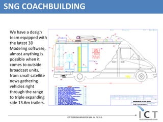 SNG COACHBUILDING

 We have a design
 team equipped with
 the latest 3D
 Modeling software,
 almost anything is
 possible when it
 comes to outside
 broadcast units,
 from small satellite
 news gathering
 vehicles right
 through the range
 to triple expanding
 side 13.6m trailers.


                        ICT TELEKOMUNİKASYON SAN. Ve TIC. A.S.
 