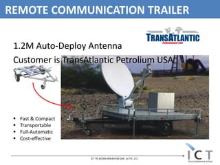 REMOTE COMMUNICATION TRAILER

 1.2M Auto-Deploy Antenna
 Customer is TransAtlantic Petrolium USA




    Fast & Compact
    Transportable
    Full-Automatic
    Cost-effective


                      ICT TELEKOMUNİKASYON SAN. Ve TIC. A.S.
 