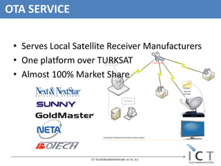 OTA SERVICE

 • Serves Local Satellite Receiver Manufacturers
 • One platform over TURKSAT
 • Almost 100% Market Share




                    ICT TELEKOMUNİKASYON SAN. Ve TIC. A.S.
 