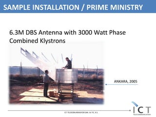SAMPLE INSTALLATION / PRIME MINISTRY


 6.3M DBS Antenna with 3000 Watt Phase
 Combined Klystrons




                                                           ANKARA, 2005




                  ICT TELEKOMUNİKASYON SAN. Ve TIC. A.S.
 