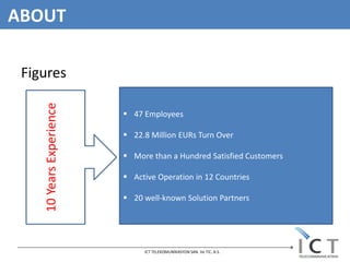 ABOUT

 Figures
    10 Years Experience



                           47 Employees

                           22.8 Million EURs Turn Over

                           More than a Hundred Satisfied Customers

                           Active Operation in 12 Countries

                           20 well-known Solution Partners




                               ICT TELEKOMUNİKASYON SAN. Ve TIC. A.S.
 